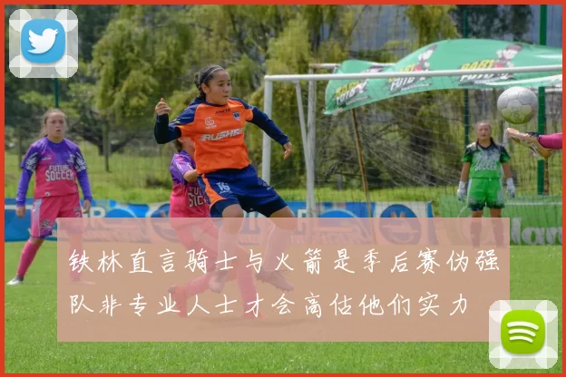 铁林直言骑士与火箭是季后赛伪强队非专业人士才会高估他们实力