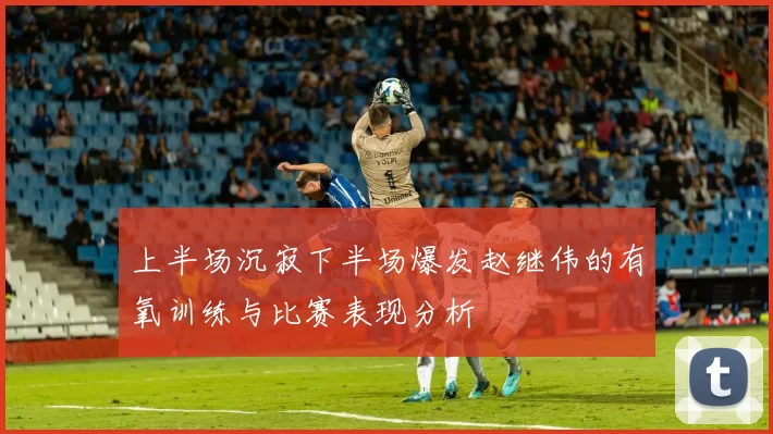 上半场沉寂下半场爆发赵继伟的有氧训练与比赛表现分析