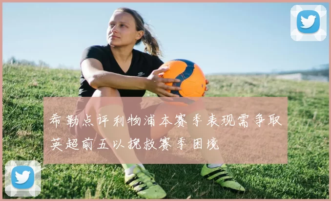 希勒点评利物浦本赛季表现需争取英超前五以挽救赛季困境