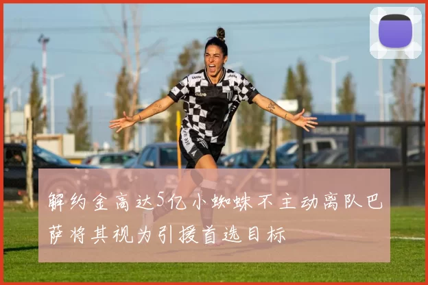 解约金高达5亿小蜘蛛不主动离队巴萨将其视为引援首选目标