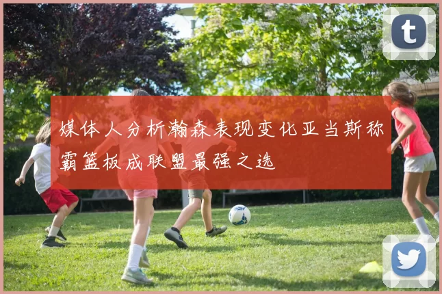 媒体人分析瀚森表现变化亚当斯称霸篮板成联盟最强之选