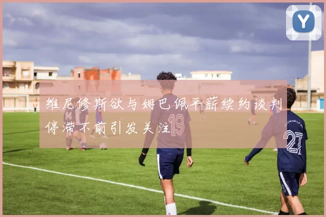 维尼修斯欲与姆巴佩平薪续约谈判停滞不前引发关注