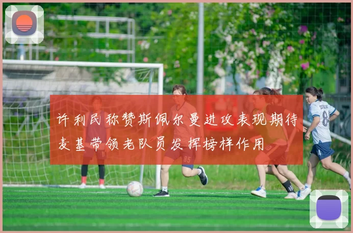 许利民称赞斯佩尔曼进攻表现期待麦基带领老队员发挥榜样作用