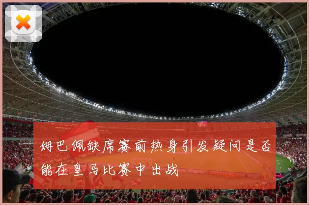 姆巴佩缺席赛前热身引发疑问是否能在皇马比赛中出战
