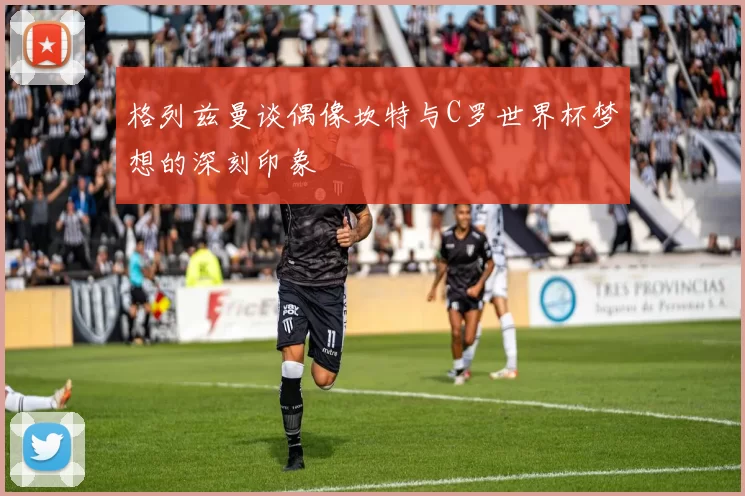 格列兹曼谈偶像坎特与C罗世界杯梦想的深刻印象