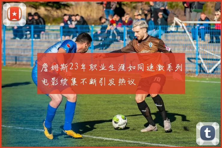 詹姆斯23年职业生涯如同速激系列电影续集不断引发热议