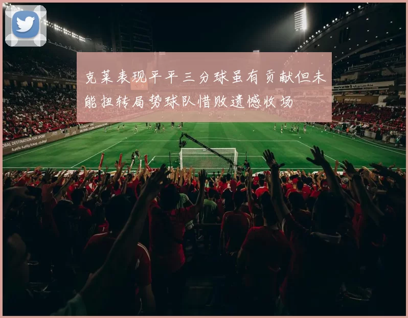 克莱表现平平三分球虽有贡献但未能扭转局势球队惜败遗憾收场