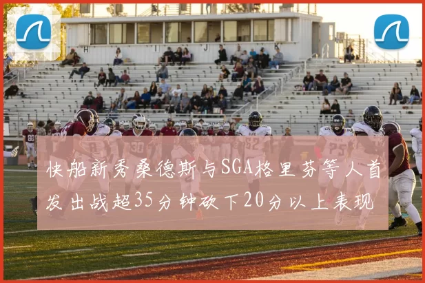 快船新秀桑德斯与SGA格里芬等人首发出战超35分钟砍下20分以上表现亮眼