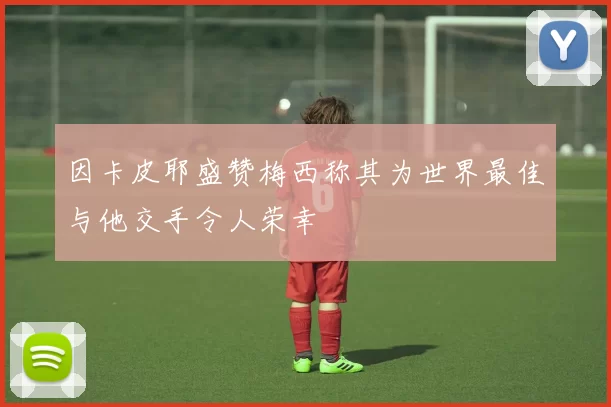 因卡皮耶盛赞梅西称其为世界最佳与他交手令人荣幸
