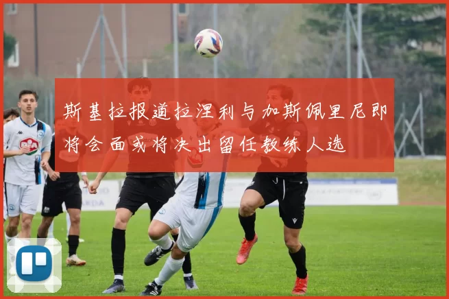 斯基拉报道拉涅利与加斯佩里尼即将会面或将决出留任教练人选