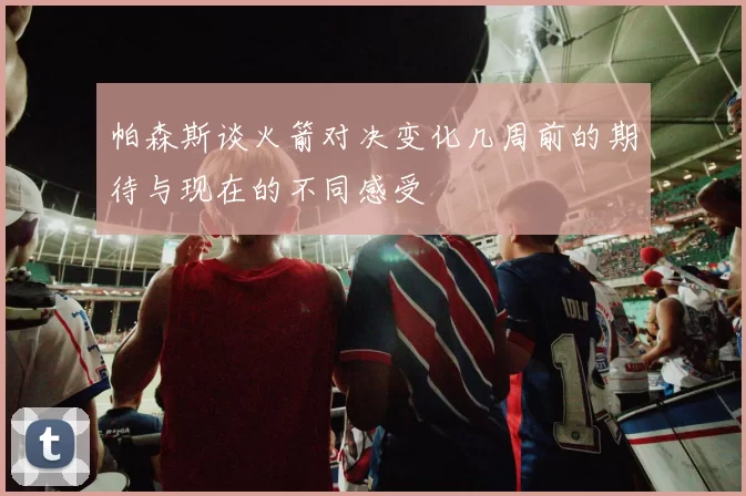 帕森斯谈火箭对决变化几周前的期待与现在的不同感受